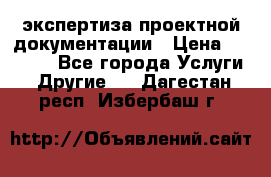 экспертиза проектной документации › Цена ­ 10 000 - Все города Услуги » Другие   . Дагестан респ.,Избербаш г.